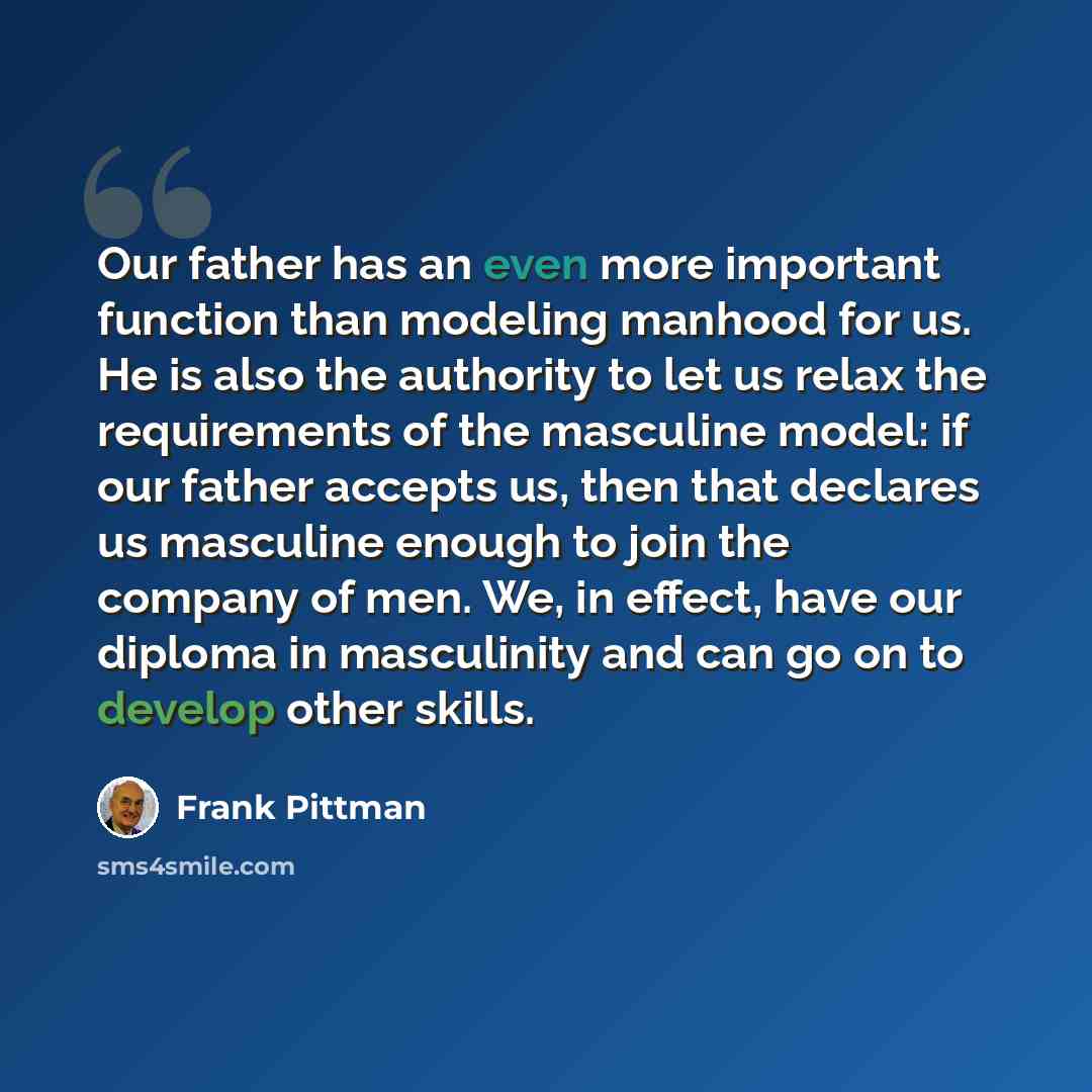 “Our father has an even more important function than modeling manhood for us. He is also the authority to let us relax the requirements of the masculine model: if our father accepts us, then that declares us masculine enough to join the company of men. We, in effect, have our diploma in masculinity…” quote by Frank Pittman