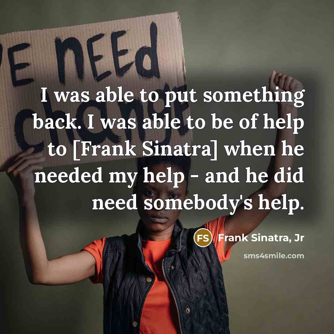 “I was able to put something back. I was able to be of help to [Frank Sinatra] when he needed my help - and he did need somebody's help.” quote by Frank Sinatra, Jr