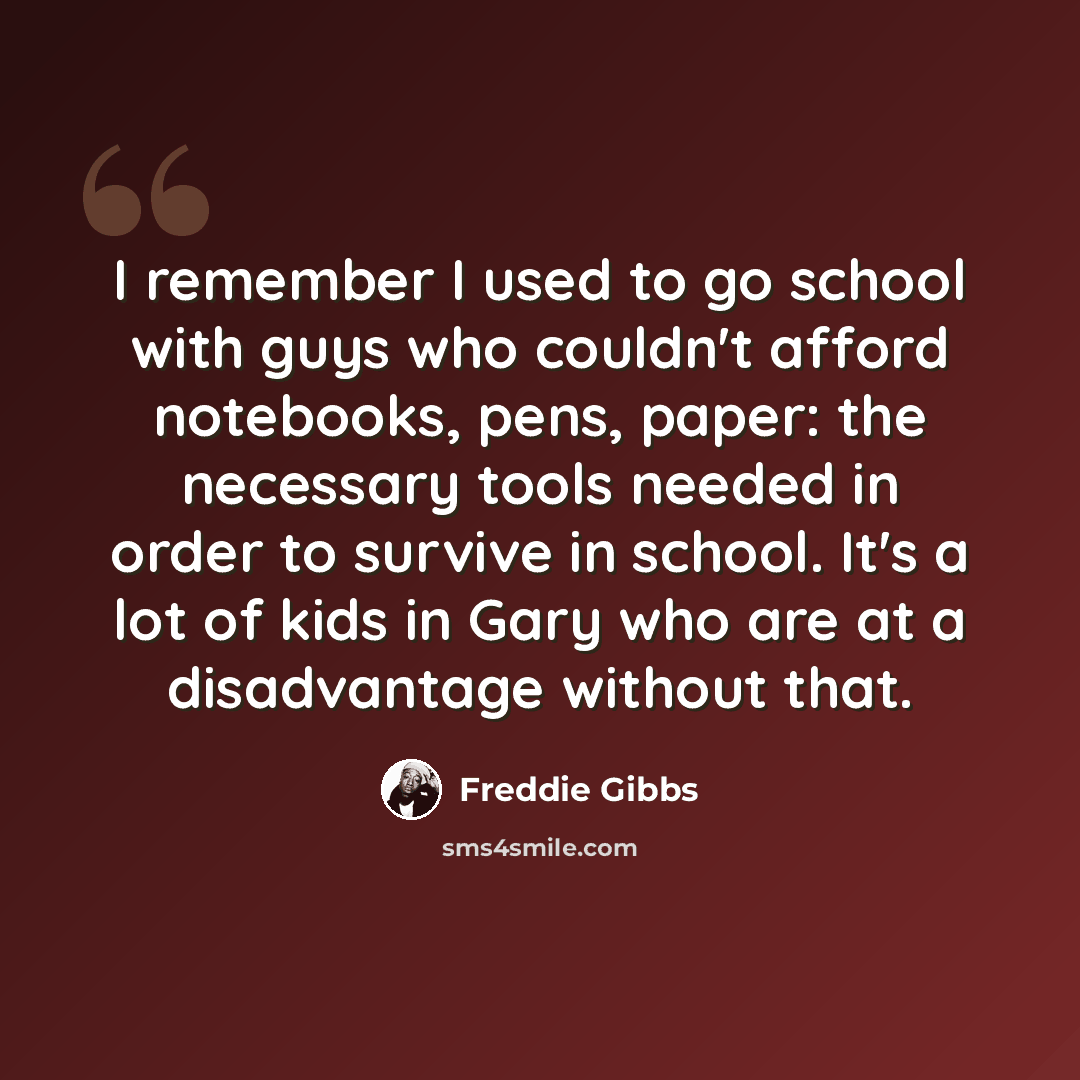 “I remember I used to go school with guys who couldn't afford notebooks, pens, paper: the necessary tools needed in order to survive in school. It's a lot of kids in Gary who are at a disadvantage without that.” quote by Freddie Gibbs