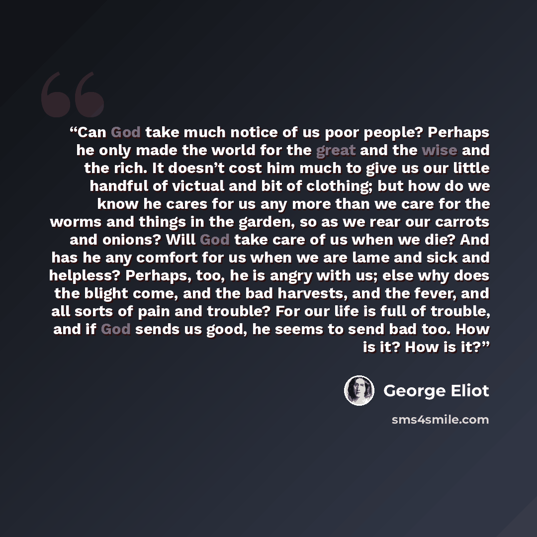 “Can God take much notice of us poor people? Perhaps he only made the world for the great and the wise and the rich. It doesn’t cost him much to give us our little handful of victual and bit of clothing; but how do we know he cares for us any more than we care for the worms and things in the…” quote by George Eliot