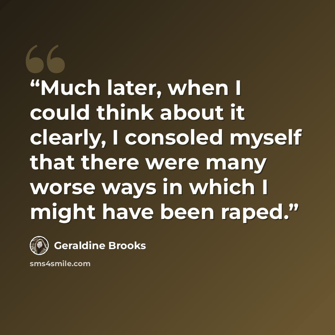 “Much later, when I could think about it clearly, I consoled myself that there were many worse ways in which I might have been raped.” quote by Geraldine Brooks