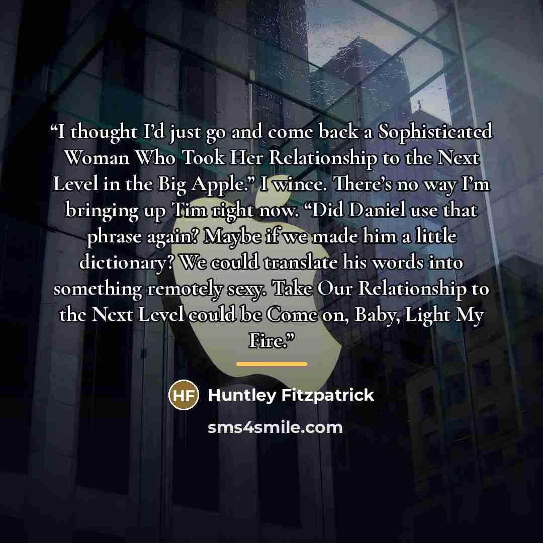 “I thought I’d just go and come back a Sophisticated Woman Who Took Her Relationship to the Next Level in the Big Apple.” I wince. There’s no way I’m bringing up Tim right now. “Did Daniel use that phrase again? Maybe if we made him a little dictionary? We could translate his words into something…” quote by Huntley Fitzpatrick