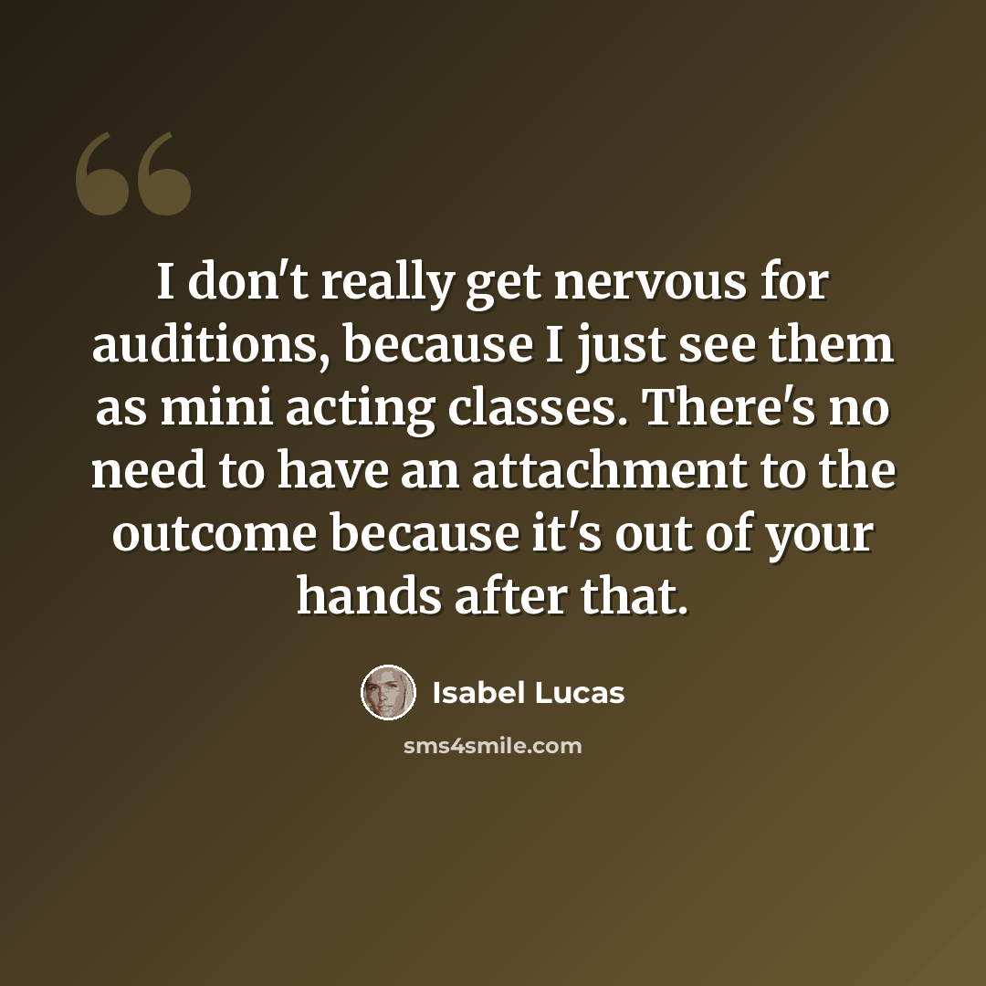 “I don't really get nervous for auditions, because I just see them as mini acting classes. There's no need to have an attachment to the outcome because it's out of your hands after that.” quote by Isabel Lucas