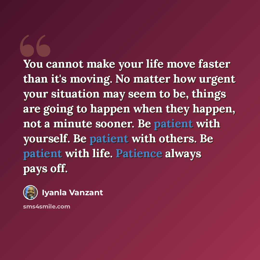 “You cannot make your life move faster than it's moving. No matter how urgent your situation may seem to be, things are going to happen when they happen, not a minute sooner. Be patient with yourself. Be patient with others. Be patient with life. Patience always pays off.” quote by Iyanla Vanzant