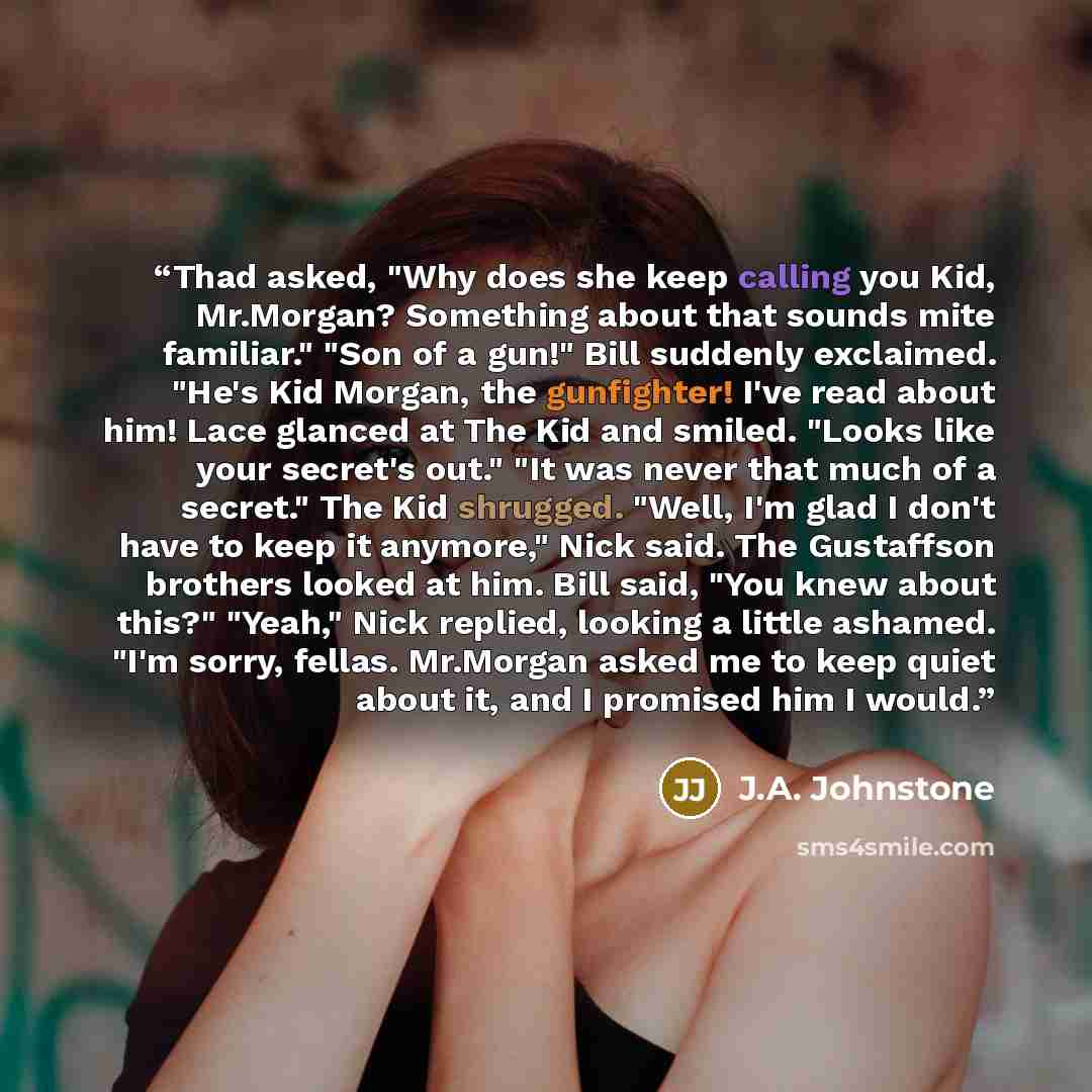“Thad asked, "Why does she keep calling you Kid, Mr.Morgan? Something about that sounds mite familiar." "Son of a gun!" Bill suddenly exclaimed. "He's Kid Morgan, the gunfighter! I've read about him! Lace glanced at The Kid and smiled. "Looks like your secret's out." "It was never that much of a…” quote by J.A. Johnstone