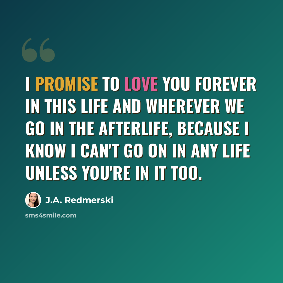 “I promise to love you forever in this life and wherever we go in the afterlife, because I know I can't go on in any life unless you're in it too.” quote by J.A. Redmerski