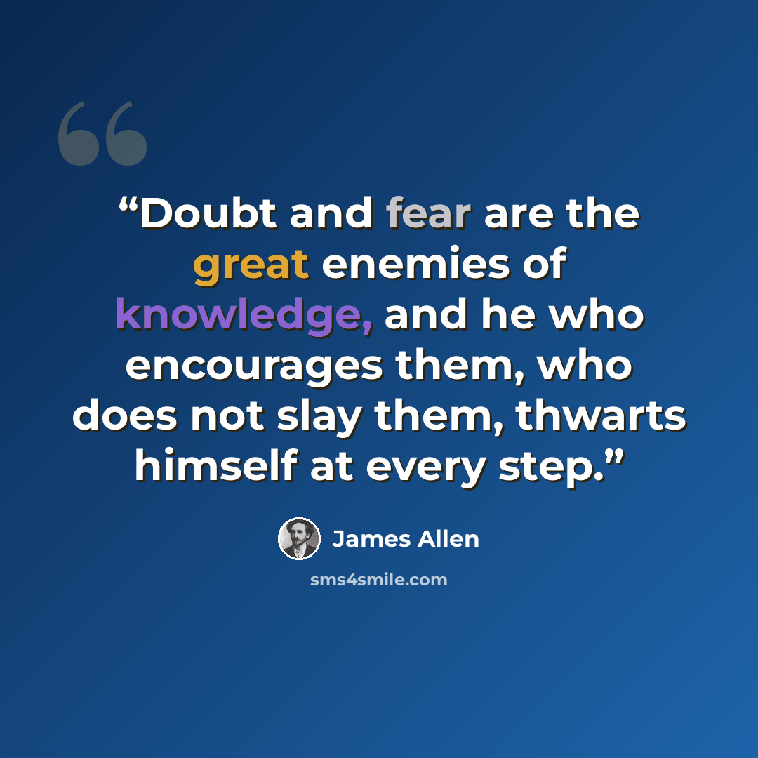 “Doubt and fear are the great enemies of knowledge, and he who encourages them, who does not slay them, thwarts himself at every step.” quote by James Allen