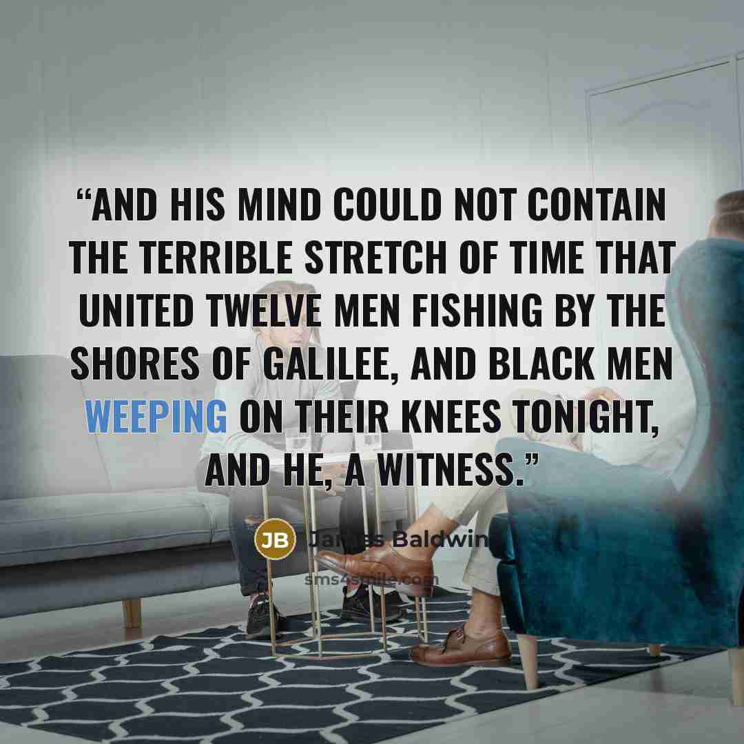 “And his mind could not contain the terrible stretch of time that united twelve men fishing by the shores of Galilee, and black men weeping on their knees tonight, and he, a witness.” quote by James Baldwin