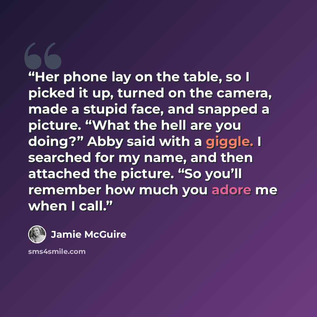 “Her phone lay on the table, so I picked it up, turned on the camera, made a stupid face, and snapped a picture. “What the hell are you doing?” Abby said with a giggle. I searched for my name, and then attached the picture. “So you’ll remember how much you adore me when I call.” quote by Jamie McGuire