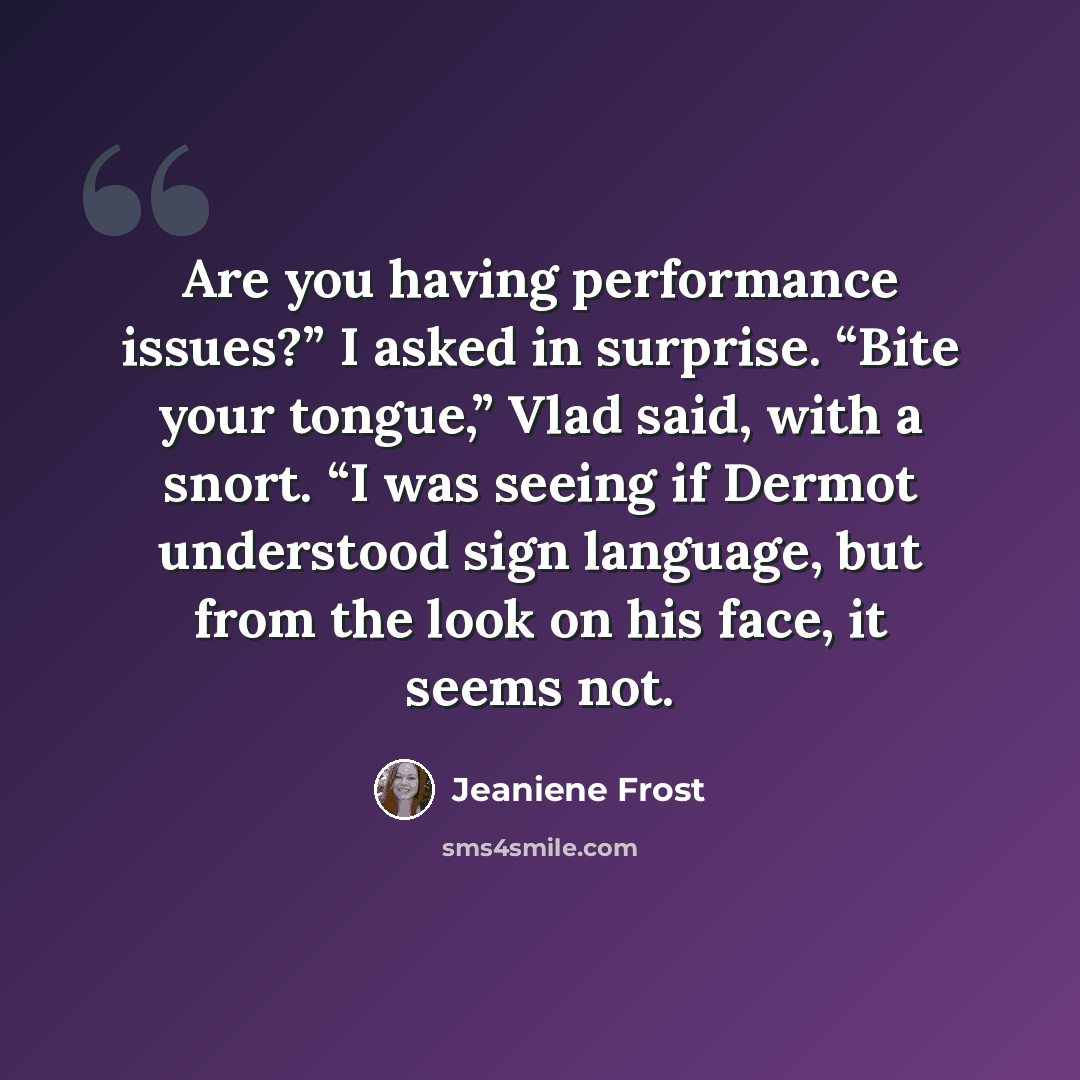 “Are you having performance issues?” I asked in surprise. “Bite your tongue,” Vlad said, with a snort. “I was seeing if Dermot understood sign language, but from the look on his face, it seems not.” quote by Jeaniene Frost