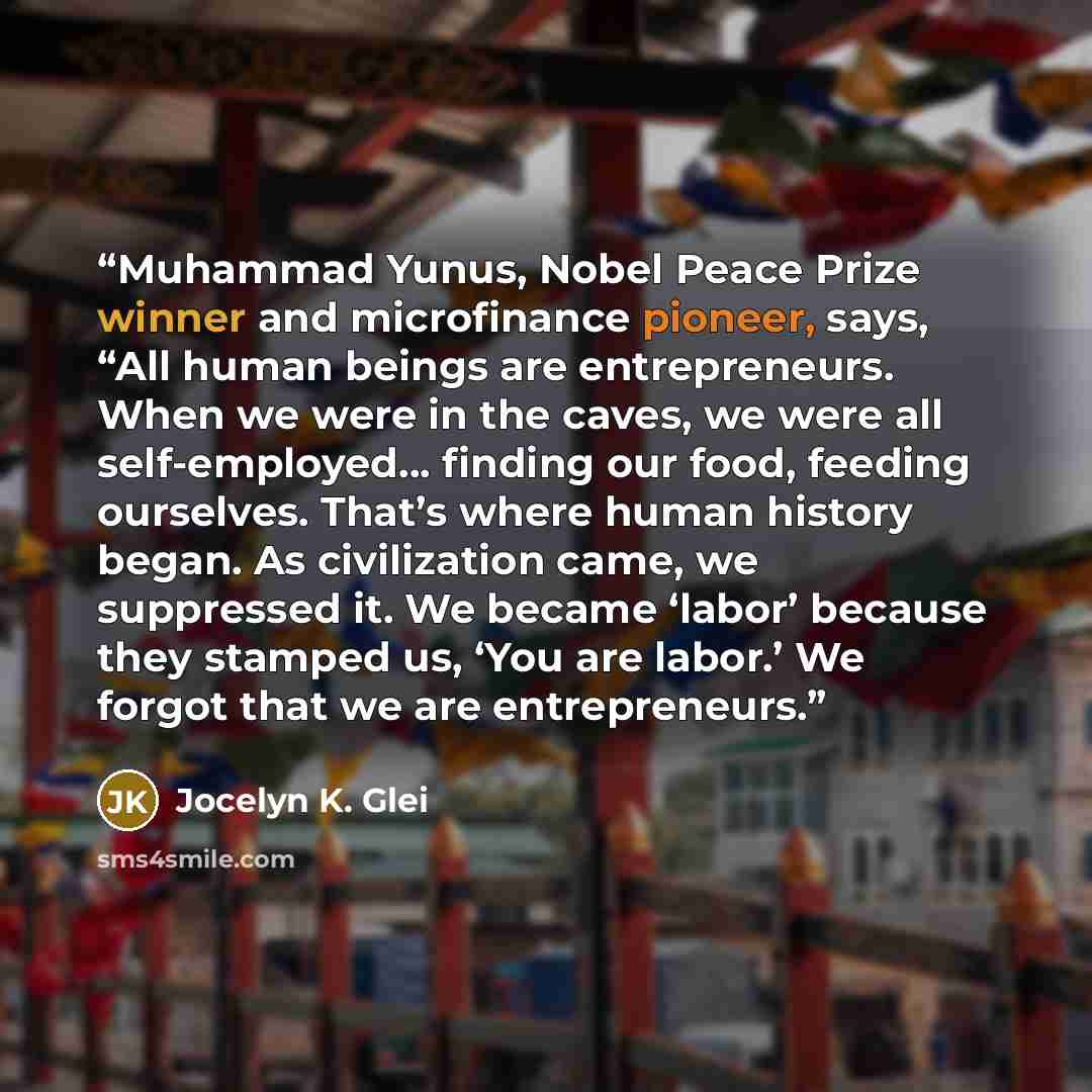 “Muhammad Yunus, Nobel Peace Prize winner and microfinance pioneer, says, “All human beings are entrepreneurs. When we were in the caves, we were all self-employed… finding our food, feeding ourselves. That’s where human history began. As civilization came, we suppressed it. We became ‘labor’…” quote by Jocelyn K. Glei