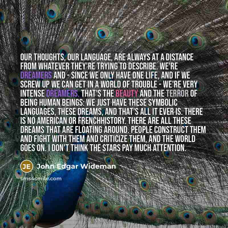 “Our thoughts, our language, are always at a distance from whatever they're trying to describe. We're dreamers and - since we only have one life, and if we screw up we can get in a world of trouble - we're very intense dreamers. That's the beauty and the terror of being human beings: We just have…” quote by John Edgar Wideman