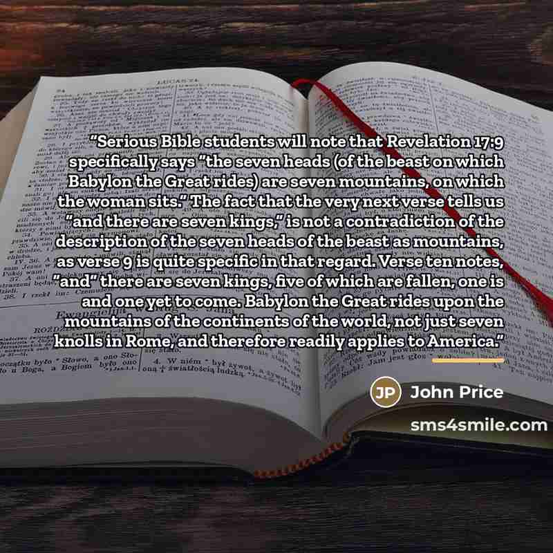 “Serious Bible students will note that Revelation 17:9 specifically says “the seven heads (of the beast on which Babylon the Great rides) are seven mountains, on which the woman sits.” The fact that the very next verse tells us “and there are seven kings,” is not a contradiction of the description…” quote by John Price