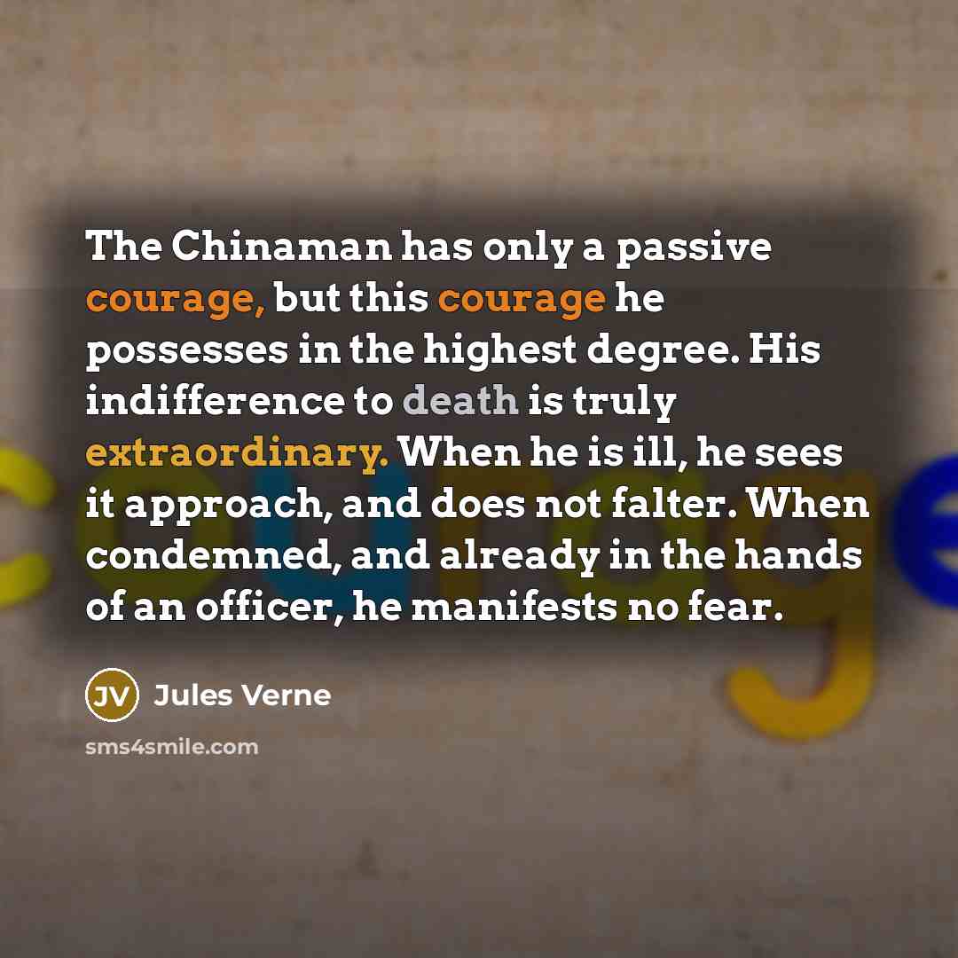 “The Chinaman has only a passive courage, but this courage he possesses in the highest degree. His indifference to death is truly extraordinary. When he is ill, he sees it approach, and does not falter. When condemned, and already in the hands of an officer, he manifests no fear.” quote by Jules Verne