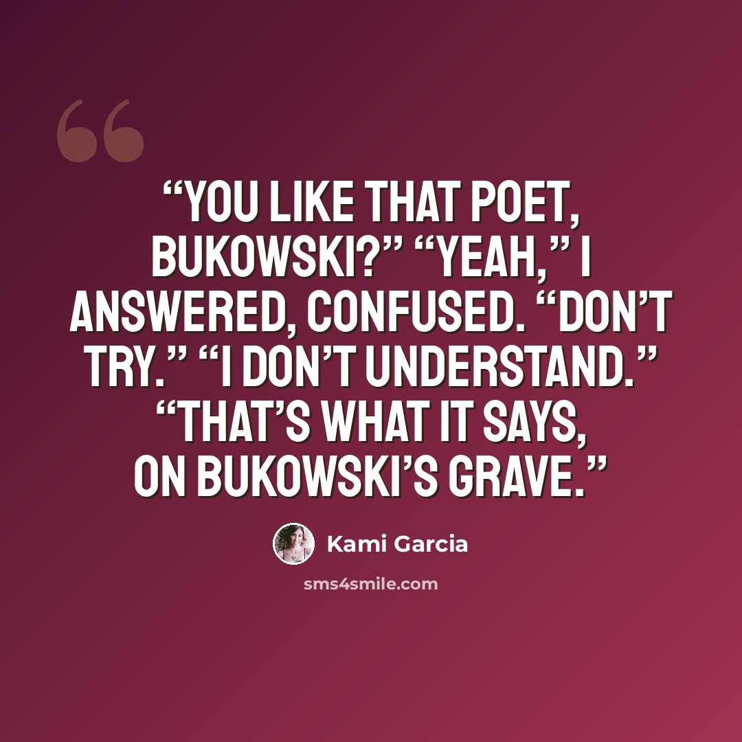 “You like that poet, Bukowski?” “Yeah,” I answered, confused. “Don’t try.” “I don’t understand.” “That’s what it says, on Bukowski’s grave.” quote by Kami Garcia