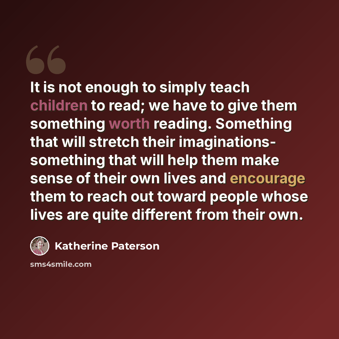 “It is not enough to simply teach children to read; we have to give them something worth reading. Something that will stretch their imaginations- something that will help them make sense of their own lives and encourage them to reach out toward people whose lives are quite different from their own.” quote by Katherine Paterson