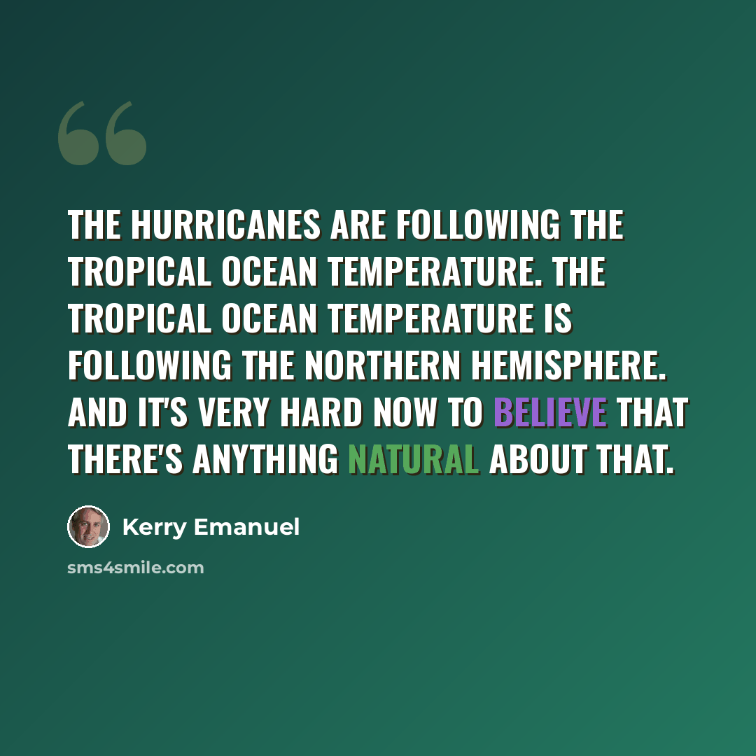 “The hurricanes are following the tropical ocean temperature. The tropical ocean temperature is following the Northern Hemisphere. And it's very hard now to believe that there's anything natural about that.” quote by Kerry Emanuel