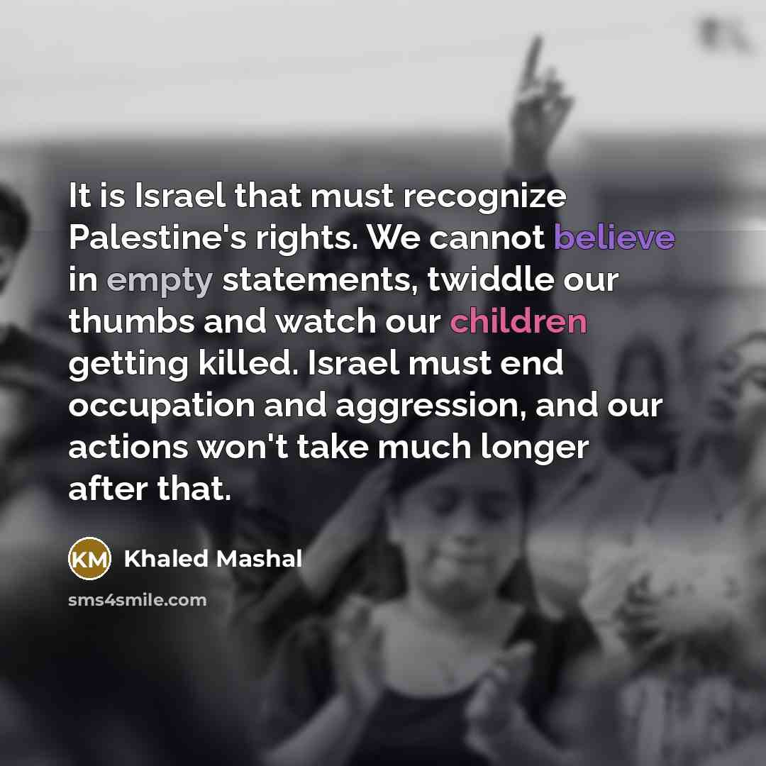 “It is Israel that must recognize Palestine's rights. We cannot believe in empty statements, twiddle our thumbs and watch our children getting killed. Israel must end occupation and aggression, and our actions won't take much longer after that.” quote by Khaled Mashal
