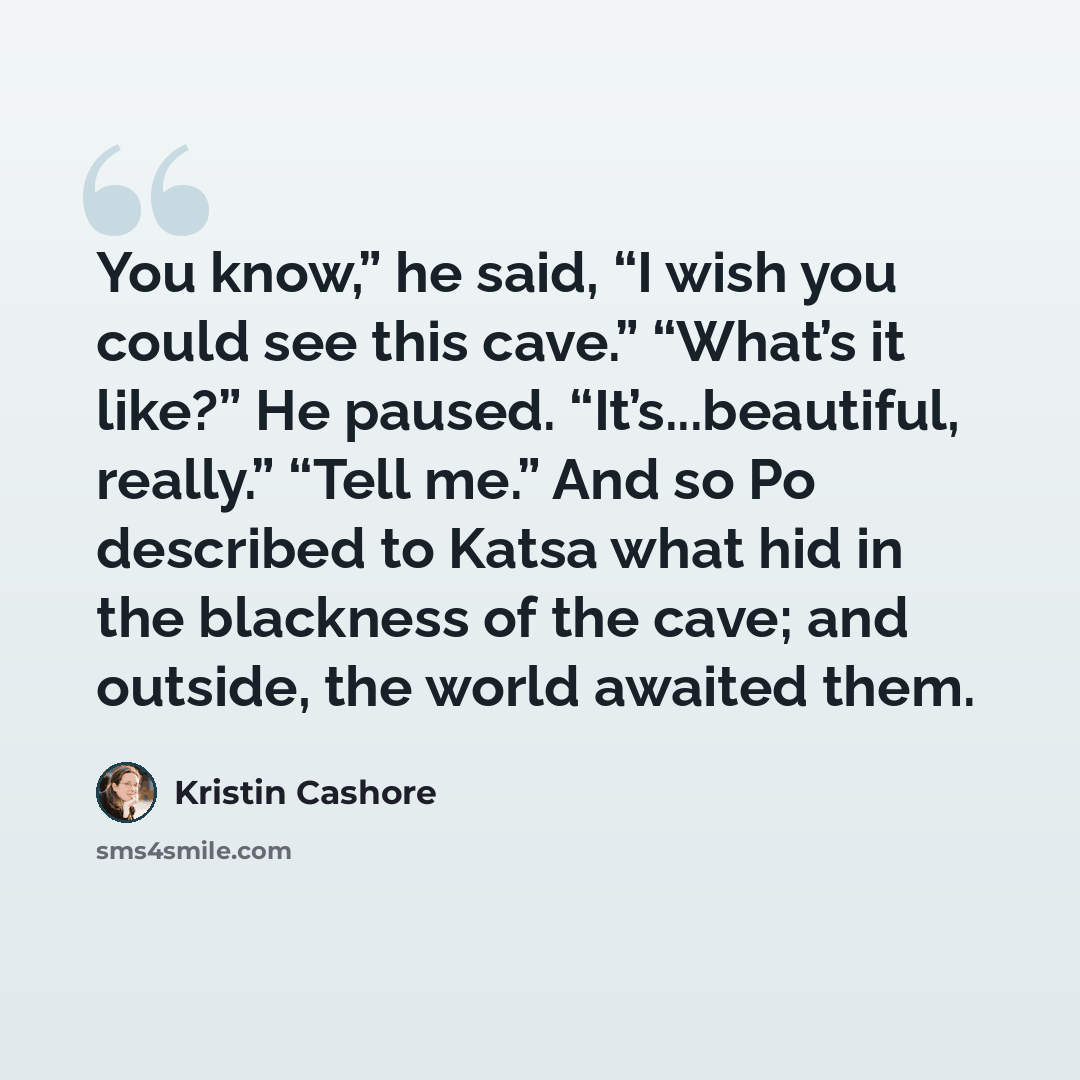 “You know,” he said, “I wish you could see this cave.” “What’s it like?” He paused. “It’s...beautiful, really.” “Tell me.” And so Po described to Katsa what hid in the blackness of the cave; and outside, the world awaited them.” quote by Kristin Cashore