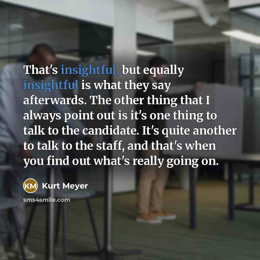 “That's insightful, but equally insightful is what they say afterwards. The other thing that I always point out is it's one thing to talk to the candidate. It's quite another to talk to the staff, and that's when you find out what's really going on.” quote by Kurt Meyer