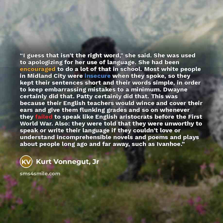 “I guess that isn't the right word," she said. She was used to apologizing for her use of language. She had been encouraged to do a lot of that in school. Most white people in Midland City were insecure when they spoke, so they kept their sentences short and their words simple, in order to keep…” quote by Kurt Vonnegut, Jr
