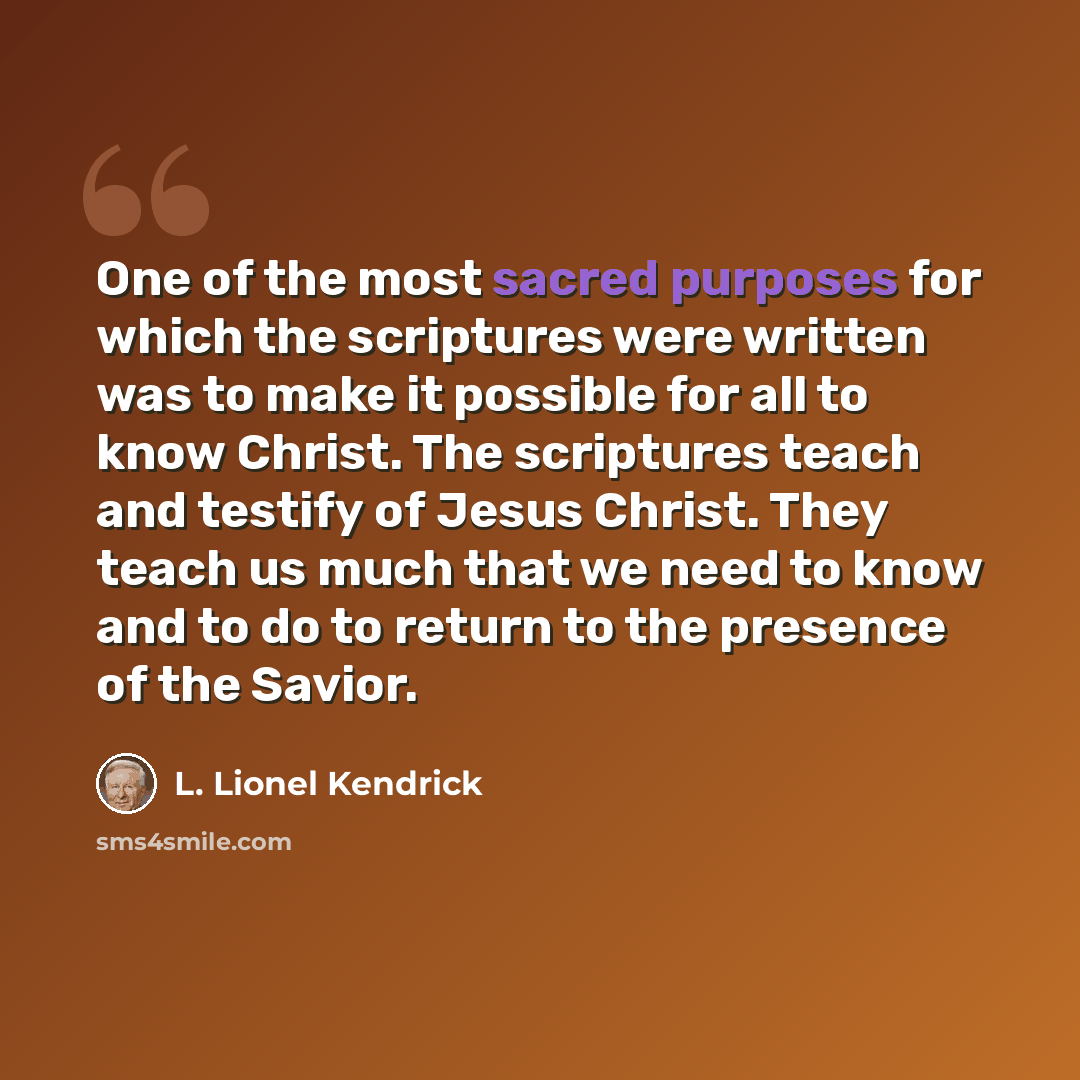 “One of the most sacred purposes for which the scriptures were written was to make it possible for all to know Christ. The scriptures teach and testify of Jesus Christ. They teach us much that we need to know and to do to return to the presence of the Savior.” quote by L. Lionel Kendrick