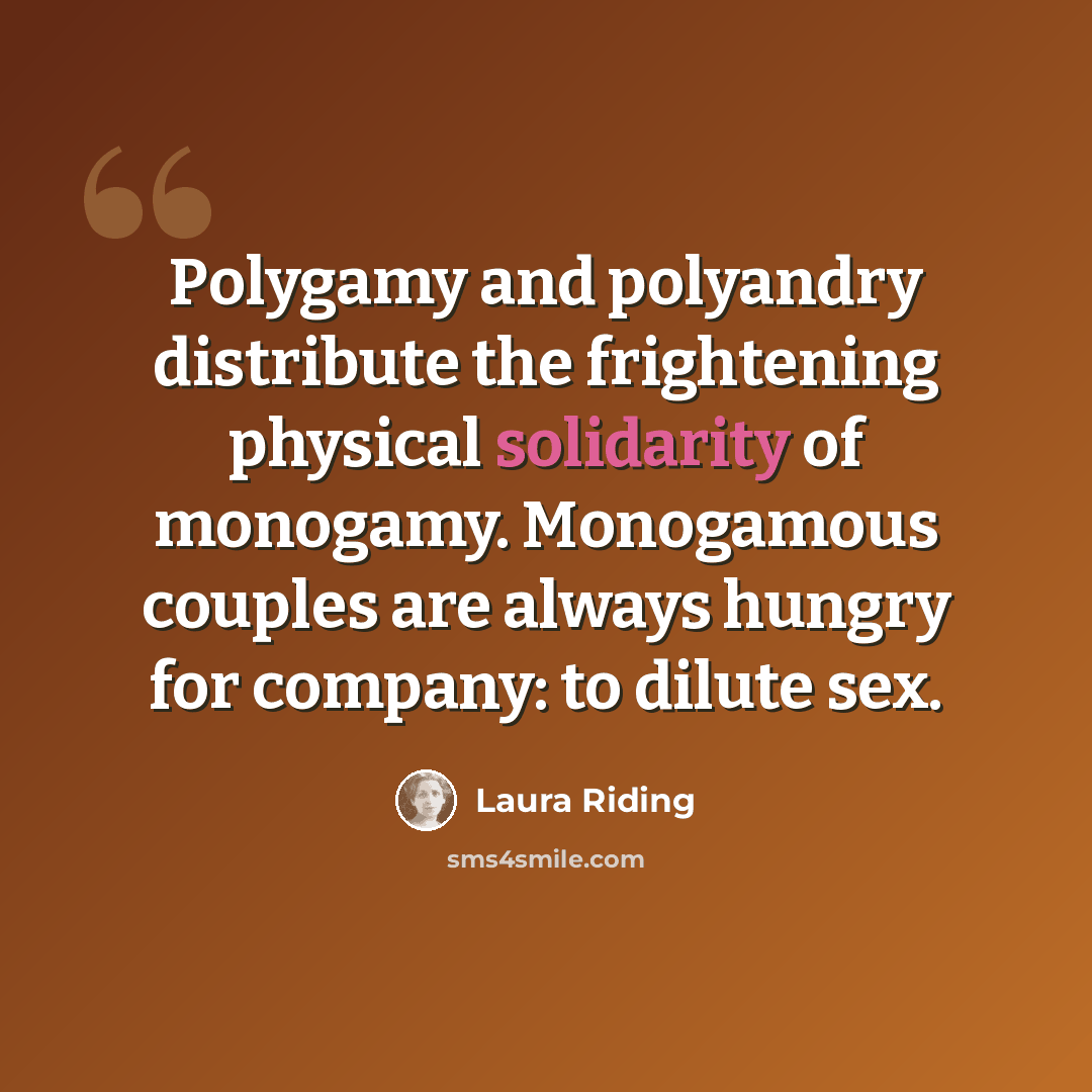 “Polygamy and polyandry distribute the frightening physical solidarity of monogamy. Monogamous couples are always hungry for company: to dilute sex.” quote by Laura Riding