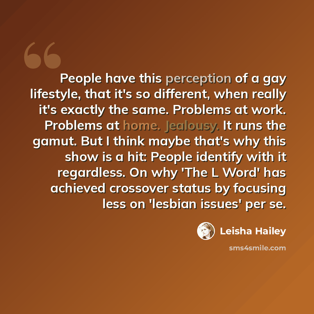“People have this perception of a gay lifestyle, that it's so different, when really it's exactly the same. Problems at work. Problems at home. Jealousy. It runs the gamut. But I think maybe that's why this show is a hit: People identify with it regardless. On why 'The L Word' has achieved…” quote by Leisha Hailey