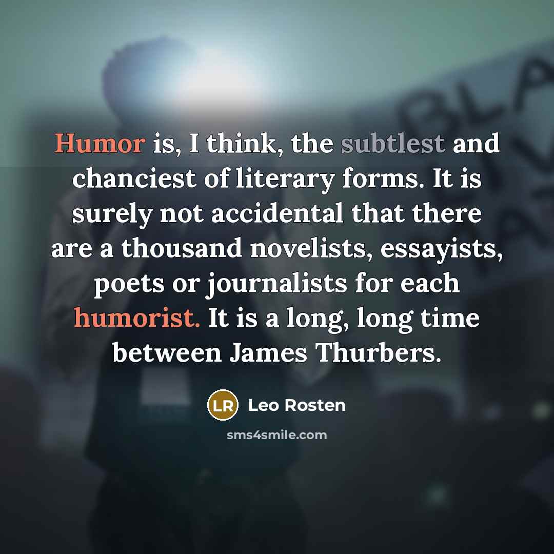 “Humor is, I think, the subtlest and chanciest of literary forms. It is surely not accidental that there are a thousand novelists, essayists, poets or journalists for each humorist. It is a long, long time between James Thurbers.” quote by Leo Rosten