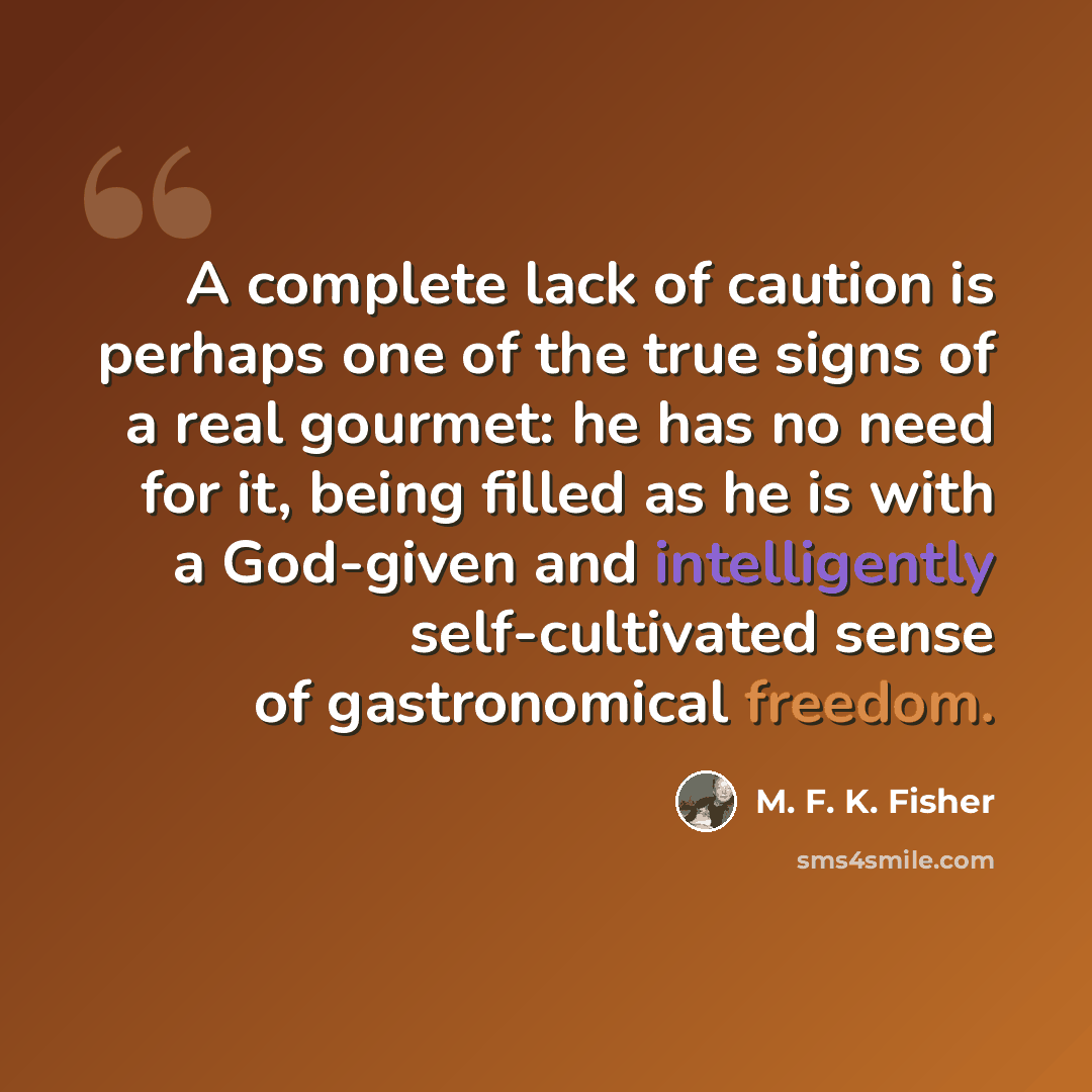 “A complete lack of caution is perhaps one of the true signs of a real gourmet: he has no need for it, being filled as he is with a God-given and intelligently self-cultivated sense of gastronomical freedom.” quote by M. F. K. Fisher