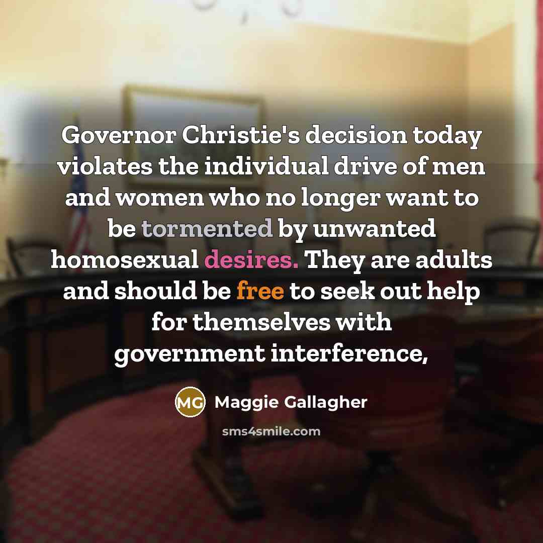 “Governor Christie's decision today violates the individual drive of men and women who no longer want to be tormented by unwanted homosexual desires. They are adults and should be free to seek out help for themselves with government interference,” quote by Maggie Gallagher