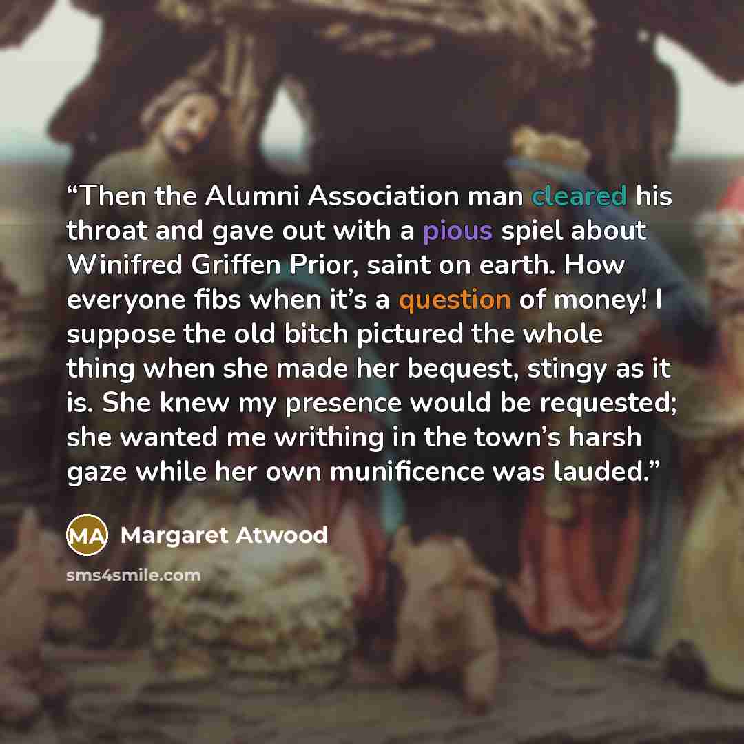 “Then the Alumni Association man cleared his throat and gave out with a pious spiel about Winifred Griffen Prior, saint on earth. How everyone fibs when it’s a question of money! I suppose the old bitch pictured the whole thing when she made her bequest, stingy as it is. She knew my presence would…” quote by Margaret Atwood