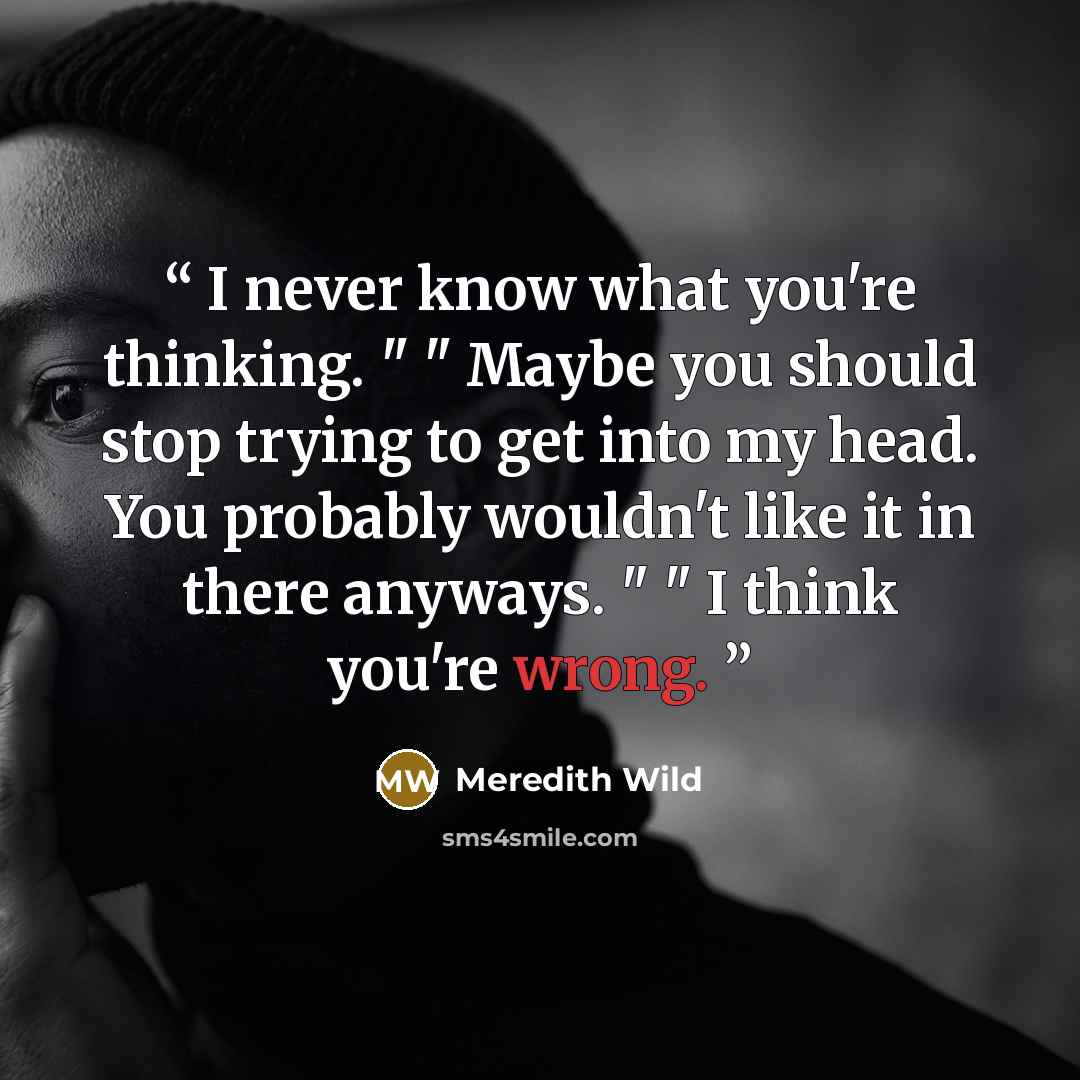 “I never know what you're thinking. " " Maybe you should stop trying to get into my head. You probably wouldn't like it in there anyways. " " I think you're wrong.” quote by Meredith Wild