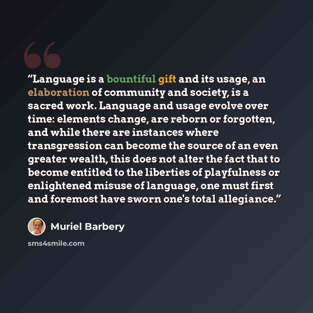 “Language is a bountiful gift and its usage, an elaboration of community and society, is a sacred work. Language and usage evolve over time: elements change, are reborn or forgotten, and while there are instances where transgression can become the source of an even greater wealth, this does not…” quote by Muriel Barbery
