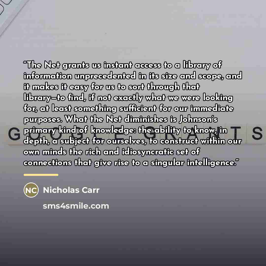 “The Net grants us instant access to a library of information unprecedented in its size and scope, and it makes it easy for us to sort through that library—to find, if not exactly what we were looking for, at least something sufficient for our immediate purposes. What the Net diminishes is…” quote by Nicholas Carr