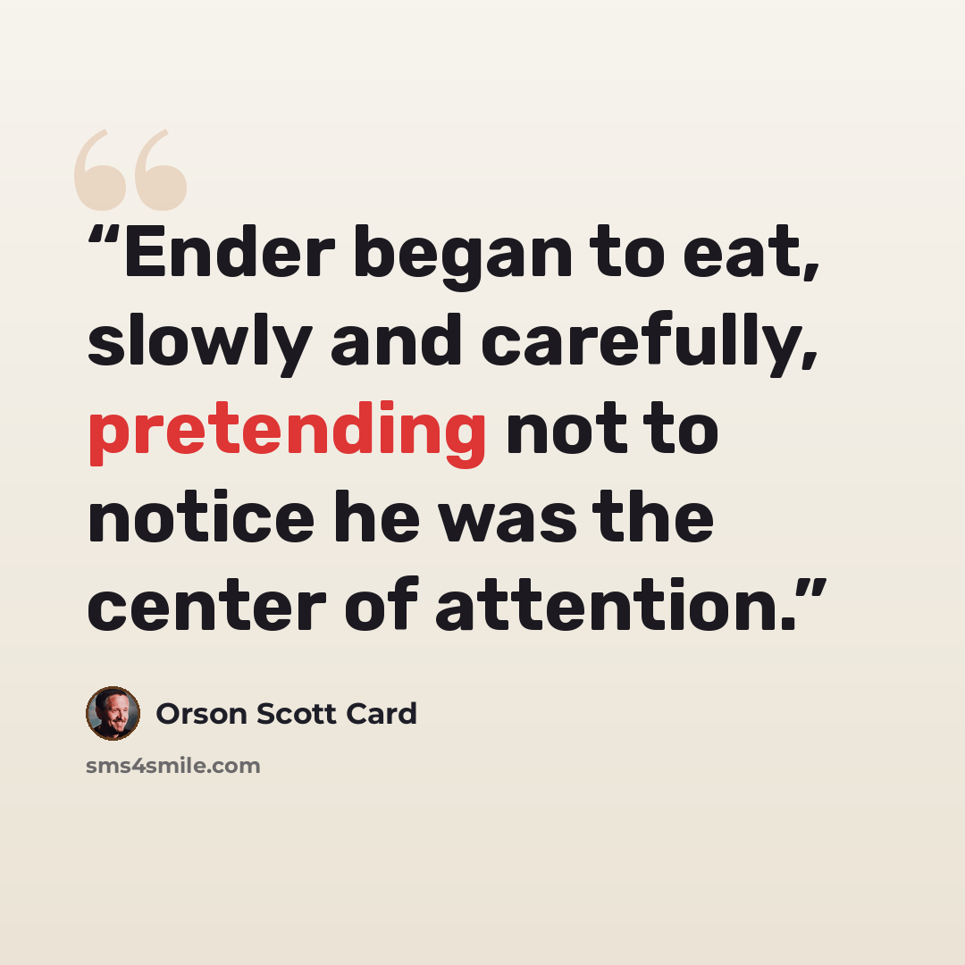 “Ender began to eat, slowly and carefully, pretending not to notice he was the center of attention.” quote by Orson Scott Card