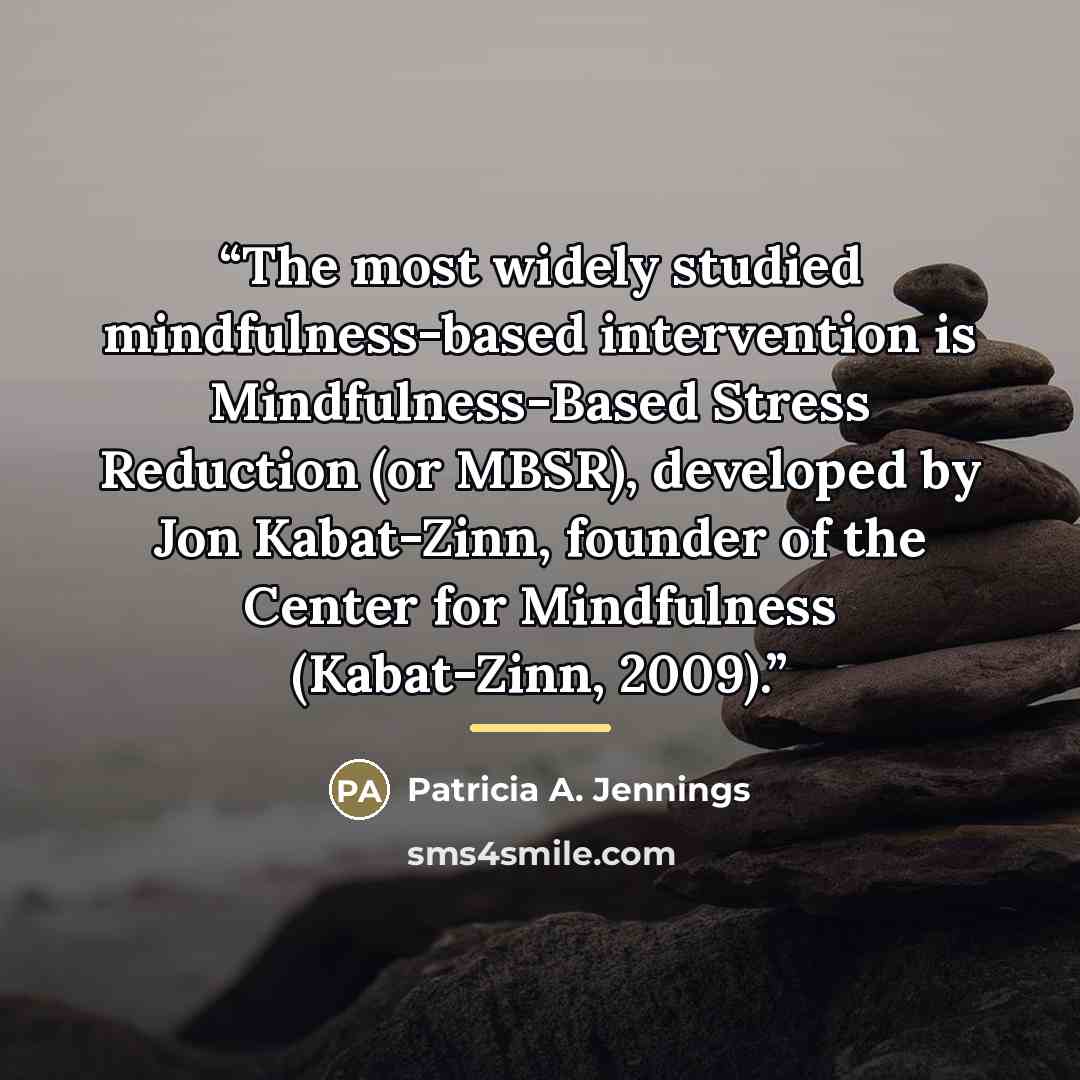 “The most widely studied mindfulness-based intervention is Mindfulness-Based Stress Reduction (or MBSR), developed by Jon Kabat-Zinn, founder of the Center for Mindfulness (Kabat-Zinn, 2009).” quote by Patricia A. Jennings