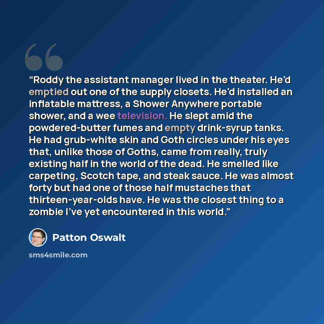 “Roddy the assistant manager lived in the theater. He'd emptied out one of the supply closets. He'd installed an inflatable mattress, a Shower Anywhere portable shower, and a wee television. He slept amid the powdered-butter fumes and empty drink-syrup tanks. He had grub-white skin and Goth circles…” quote by Patton Oswalt