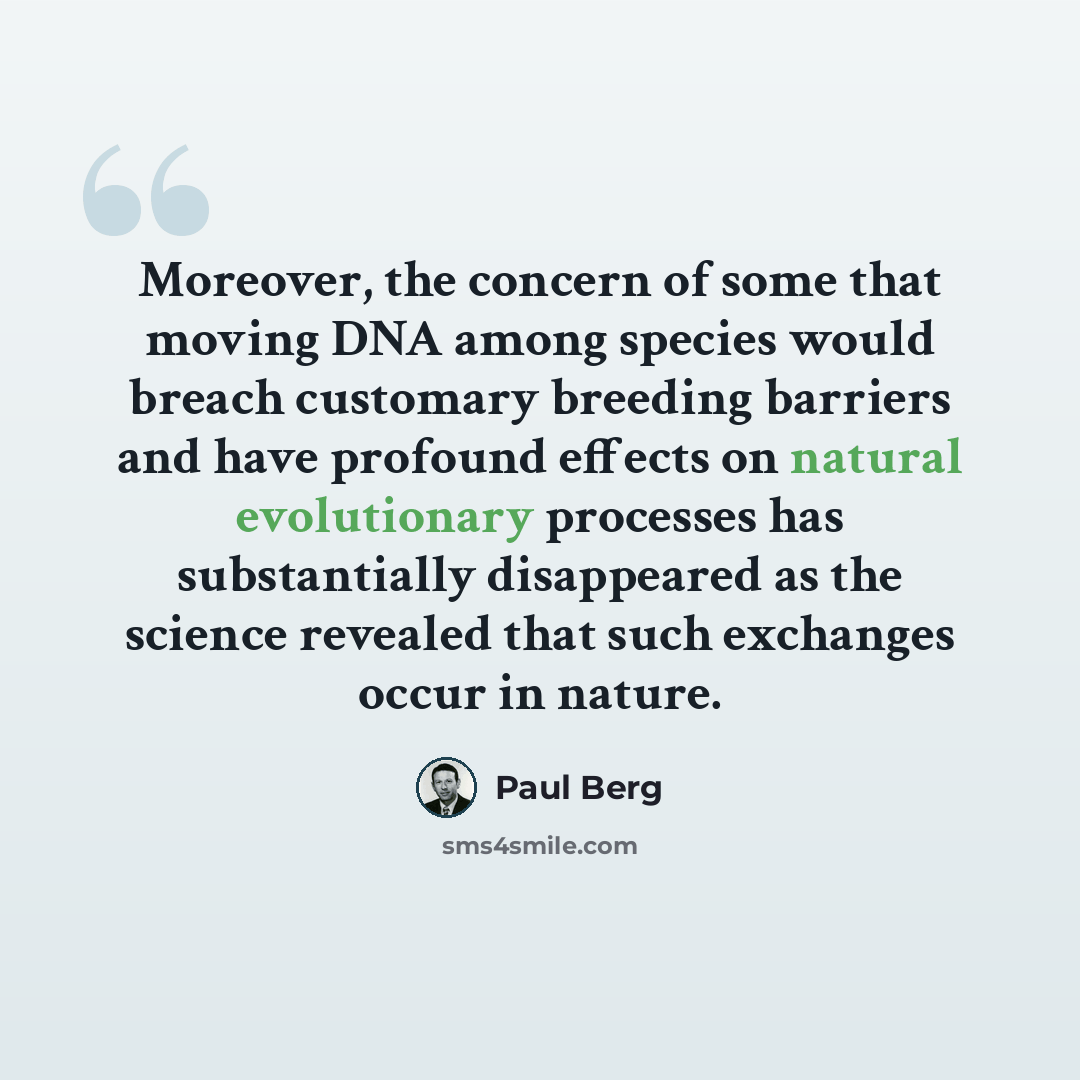 “Moreover, the concern of some that moving DNA among species would breach customary breeding barriers and have profound effects on natural evolutionary processes has substantially disappeared as the science revealed that such exchanges occur in nature.” quote by Paul Berg