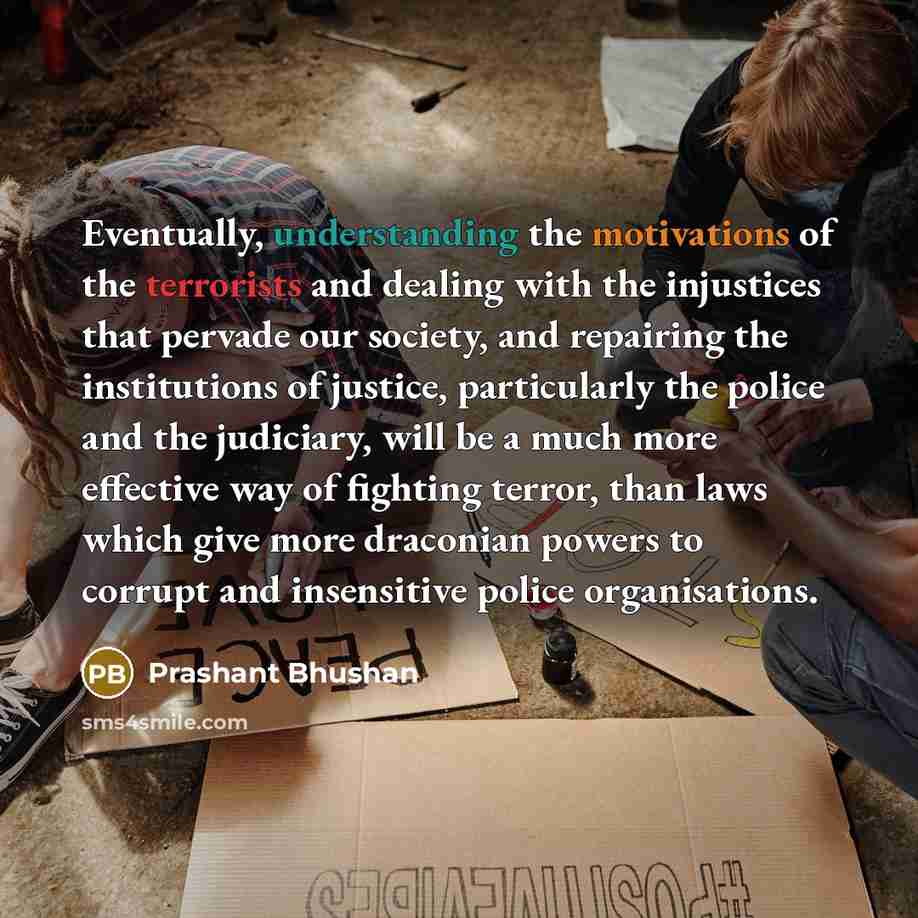 “Eventually, understanding the motivations of the terrorists and dealing with the injustices that pervade our society, and repairing the institutions of justice, particularly the police and the judiciary, will be a much more effective way of fighting terror, than laws which give more draconian…” quote by Prashant Bhushan