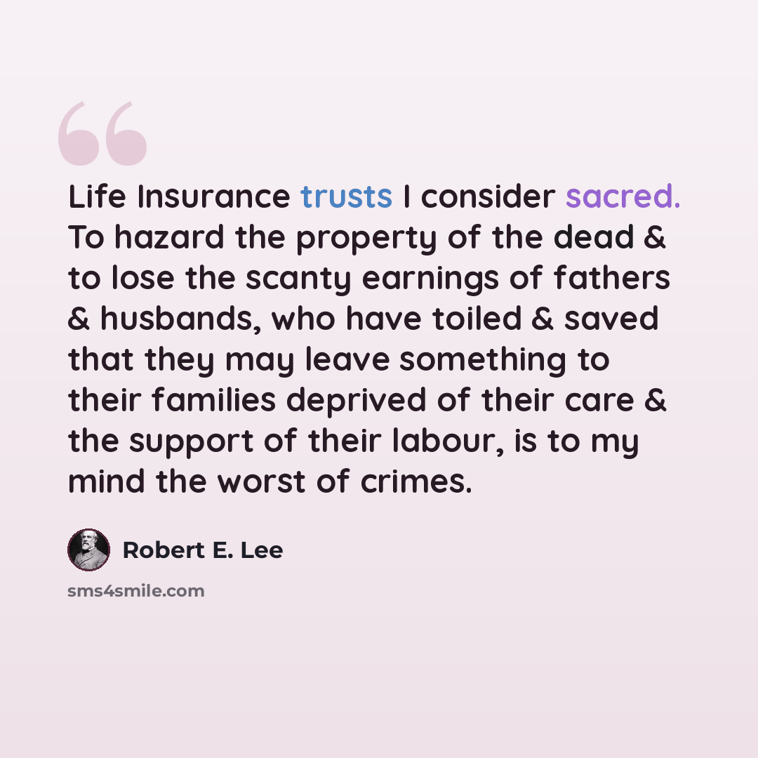 “Life Insurance trusts I consider sacred. To hazard the property of the dead & to lose the scanty earnings of fathers & husbands, who have toiled & saved that they may leave something to their families deprived of their care & the support of their labour, is to my mind the worst of crimes.” quote by Robert E. Lee