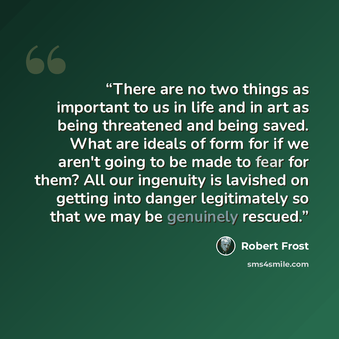 “There are no two things as important to us in life and in art as being threatened and being saved. What are ideals of form for if we aren't going to be made to fear for them? All our ingenuity is lavished on getting into danger legitimately so that we may be genuinely rescued.” quote by Robert Frost