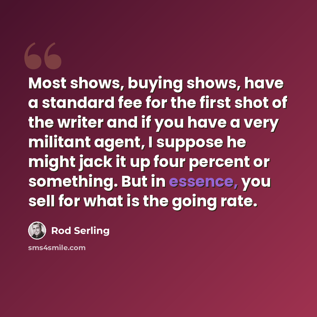 “Most shows, buying shows, have a standard fee for the first shot of the writer and if you have a very militant agent, I suppose he might jack it up four percent or something. But in essence, you sell for what is the going rate.” quote by Rod Serling