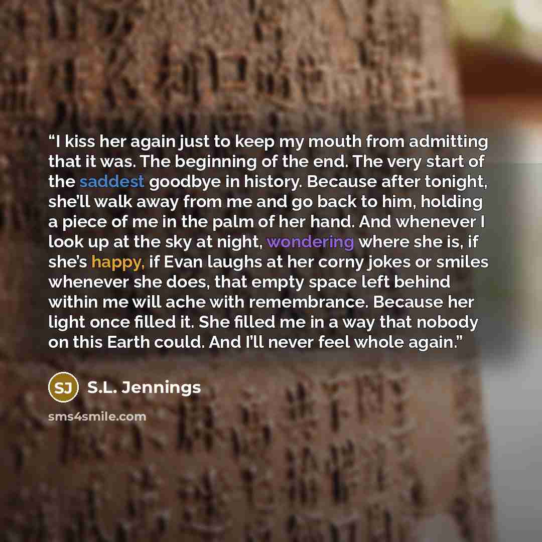 “I kiss her again just to keep my mouth from admitting that it was. The beginning of the end. The very start of the saddest goodbye in history. Because after tonight, she’ll walk away from me and go back to him, holding a piece of me in the palm of her hand. And whenever I look up at the sky at…” quote by S.L. Jennings