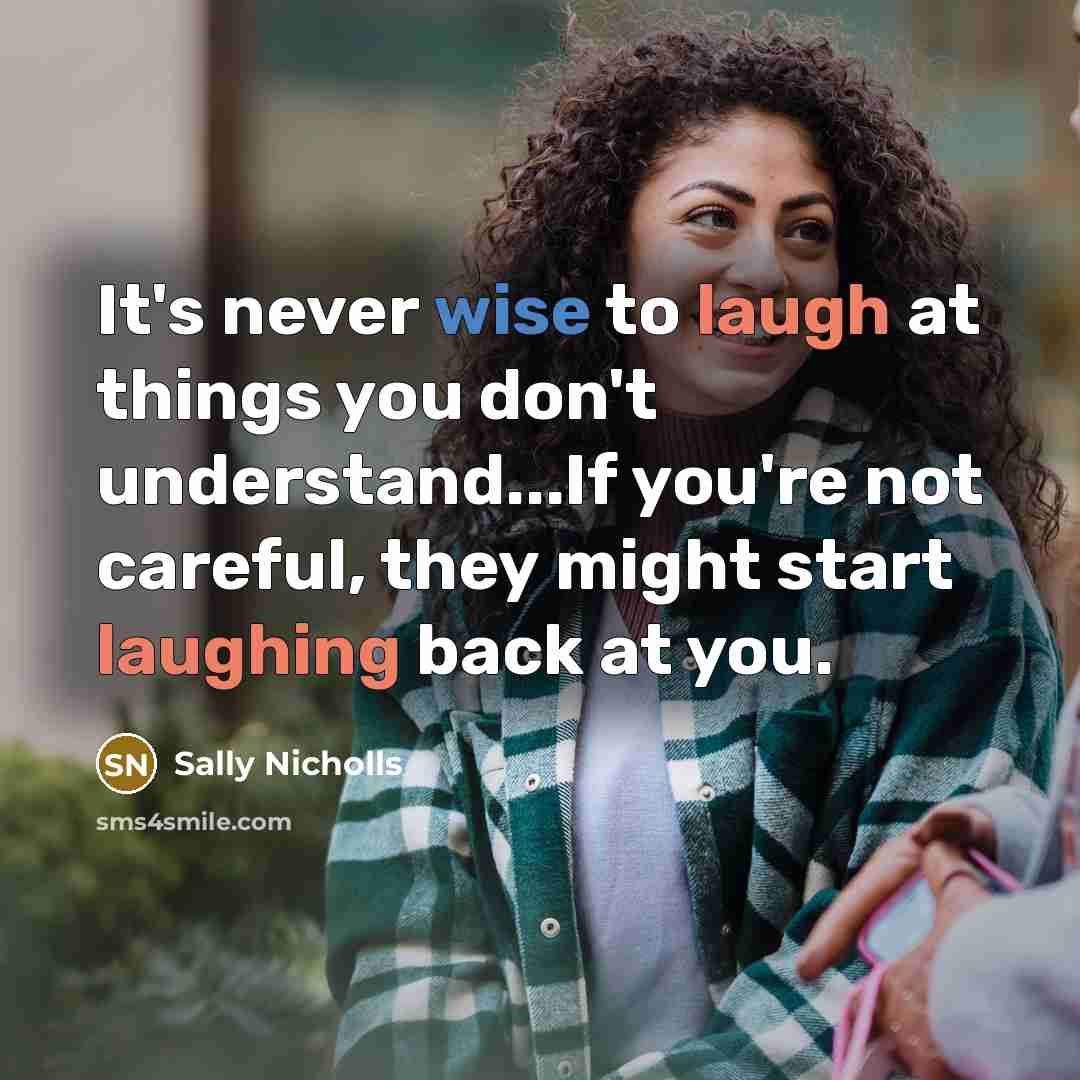 “It's never wise to laugh at things you don't understand...If you're not careful, they might start laughing back at you.” quote by Sally Nicholls