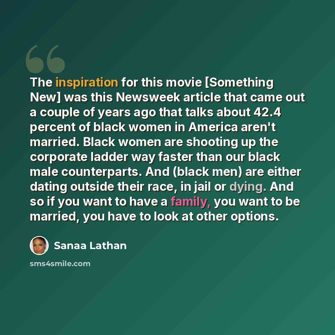 “The inspiration for this movie [Something New] was this Newsweek article that came out a couple of years ago that talks about 42.4 percent of black women in America aren't married. Black women are shooting up the corporate ladder way faster than our black male counterparts. And (black men) are…” quote by Sanaa Lathan