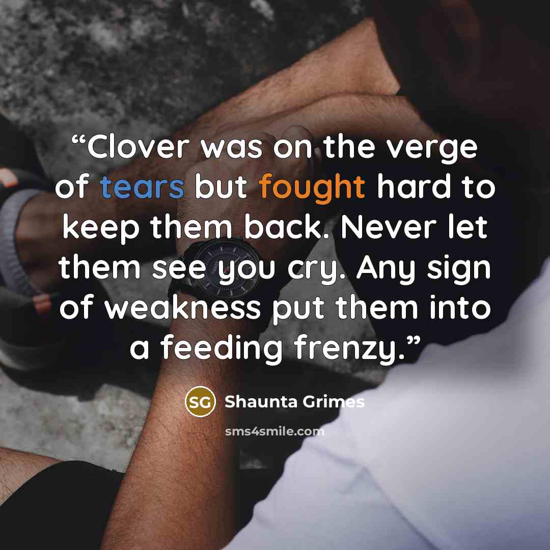 “Clover was on the verge of tears but fought hard to keep them back. Never let them see you cry. Any sign of weakness put them into a feeding frenzy.” quote by Shaunta Grimes