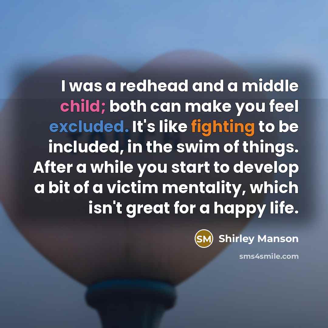 “I was a redhead and a middle child; both can make you feel excluded. It's like fighting to be included, in the swim of things. After a while you start to develop a bit of a victim mentality, which isn't great for a happy life.” quote by Shirley Manson