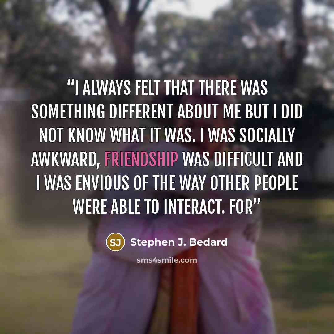 “I always felt that there was something different about me but I did not know what it was. I was socially awkward, friendship was difficult and I was envious of the way other people were able to interact. For” quote by Stephen J. Bedard