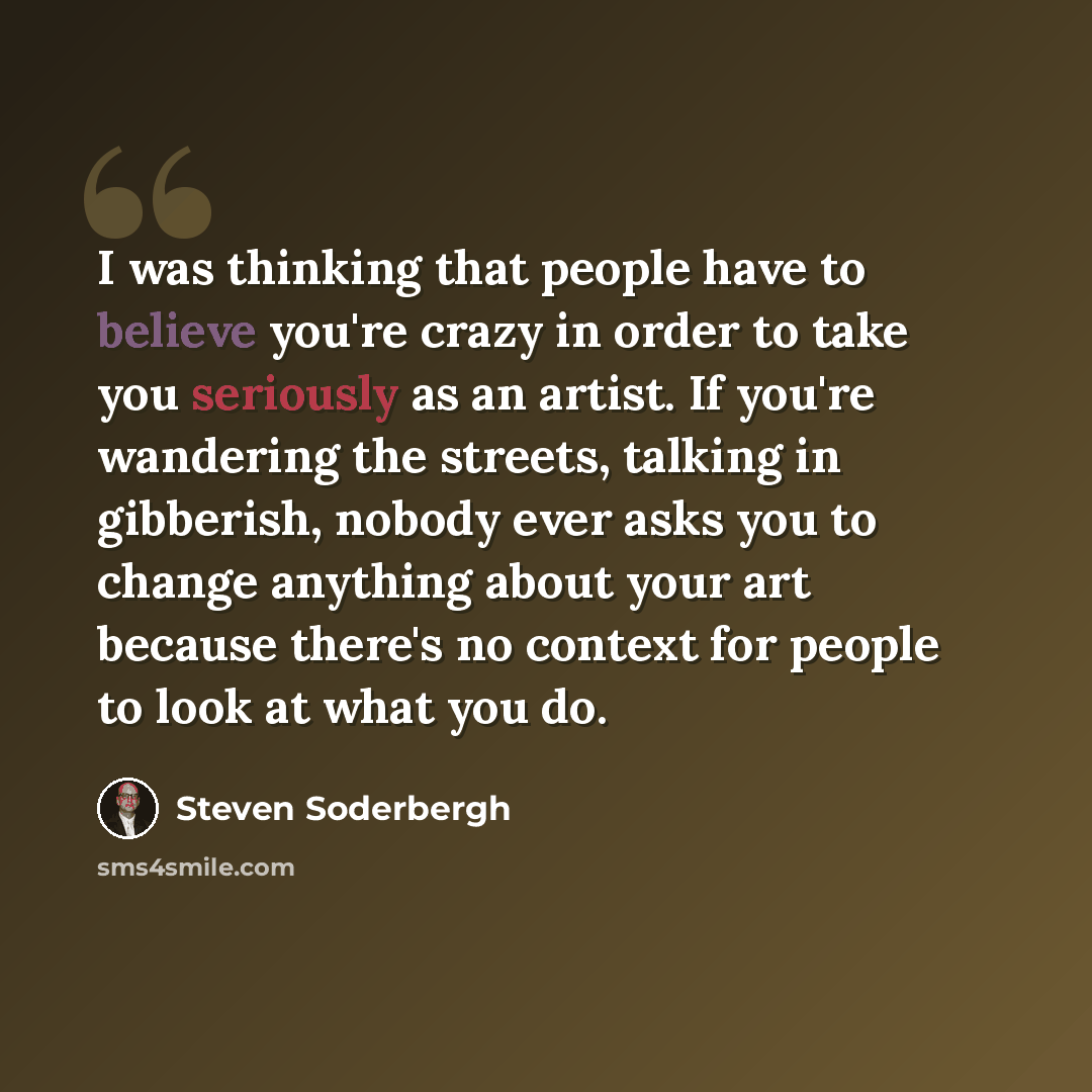 “I was thinking that people have to believe you're crazy in order to take you seriously as an artist. If you're wandering the streets, talking in gibberish, nobody ever asks you to change anything about your art because there's no context for people to look at what you do.” quote by Steven Soderbergh